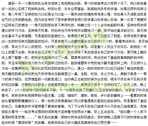 直到一天一個(gè)偶然的機(jī)會(huì)我發(fā)現(xiàn)網(wǎng)上有視頻培訓(xùn)班，那個(gè)時(shí)候離考試只有兩個(gè)月了，所以我抱著試一試的心態(tài)報(bào)了藥綜和法規(guī)。時(shí)間倉(cāng)促、非專業(yè)零基礎(chǔ)、脫離臨床多年的學(xué)渣，如果這兩科僥幸過(guò)關(guān)，第二年有了足夠的動(dòng)力以后再全力以赴……雖然當(dāng)時(shí)的確抱有僥幸心理，但如果今天誰(shuí)敢說(shuō)我是運(yùn)氣好過(guò)關(guān)我跟他急，因?yàn)樵诤髞?lái)聽(tīng)了醫(yī)學(xué)教育網(wǎng)老師們的講課以后我信心百倍，第一次有了想要努力證明自己的想法……每天回到家給孩子弄完吃的，哄睡之后一個(gè)人坐在電腦前聽(tīng)課，堅(jiān)持按照老師建議的學(xué)習(xí)方法，堅(jiān)持每天聽(tīng)課，然后將當(dāng)天所學(xué)相關(guān)試題練習(xí)一遍，剛開(kāi)始還基本能應(yīng)付，單元測(cè)試也基本不會(huì)有錯(cuò)題，可是越到后面越吃力，就像猴子掰玉米，學(xué)了后面忘了前面，老師說(shuō)每天要抽出一定的時(shí)間來(lái)鞏固前面的知識(shí)，可是我每天12點(diǎn)睡覺(jué)最多也只能學(xué)3個(gè)小時(shí)，眼看考試將近，我開(kāi)始心慌，有點(diǎn)力不從心的感覺(jué)，大約有一周我雖然天天在看書(shū)，但是整個(gè)人完全不在狀態(tài)，做測(cè)試一半以上的題不會(huì)做，我告訴自己這樣下去不行，我必須停下來(lái)總結(jié)適合自己的學(xué)習(xí)方法，那天晚上躺在床上想了整整一夜，把所學(xué)在腦海中過(guò)了一遍，算算考試時(shí)間，我決定放下基礎(chǔ)班直接跳躍到?jīng)_刺班，并且采用隨機(jī)練習(xí)的方式鞏固學(xué)過(guò)的知識(shí)，碰到錯(cuò)題和卡殼的地方翻書(shū)查資料上網(wǎng)，無(wú)論用什么方法一定要弄明白，雖然比較花時(shí)間但卻銘記于心，通過(guò)一段時(shí)間的學(xué)習(xí)以后已經(jīng)到了癡迷的程度，每天睡覺(jué)前都會(huì)養(yǎng)成把當(dāng)天所學(xué)難點(diǎn)在腦海里過(guò)一遍，走路、吃飯、在公交車上，滿腦子都是……那個(gè)時(shí)候才明白，在夢(mèng)想面前一切都是借口，當(dāng)你真正去做的時(shí)候你會(huì)發(fā)現(xiàn)，根本不存在來(lái)不及和沒(méi)有時(shí)間這回事，只要我們往前走一步就離夢(mèng)想近一步……離考試只有半個(gè)月的時(shí)間了，白天上班，晚上哄孩子，3個(gè)小時(shí)的學(xué)習(xí)時(shí)間根本不夠，十一長(zhǎng)假我拒絕了同事們?nèi)齺喿择{游的邀約，在家孩子吵沒(méi)法看書(shū)，我把資料和視頻帶到外面去看，公園、咖啡廳、酒吧、商場(chǎng)、步行街的藤椅上……看累的時(shí)候抬頭看看熙熙攘攘的行人，那一刻我沒(méi)有羨慕她們可以穿著漂亮衣服到處逛街游玩，而是看到了曾經(jīng)的自己：在最美的年華里揮霍了最美的青春。為了不讓明天的自己繼續(xù)為今天的自己追悔莫及，我繼續(xù)低頭看書(shū)……臨近考試那段時(shí)間我每天堅(jiān)持看書(shū)到兩點(diǎn)才睡，早上五點(diǎn)起床，“能叫醒一個(gè)人的不是鬧鐘而是夢(mèng)想......”每天到點(diǎn)就醒，鬧鐘對(duì)我來(lái)說(shuō)形同虛設(shè)。有時(shí)候晚上困得不行的時(shí)候就會(huì)想起古時(shí)候“懸梁刺股”的故事，就使勁掐自己的大腿或是直接拍自己兩巴掌…… 