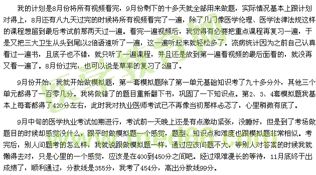我的計(jì)劃是8月份將所有視頻看完，9月份剩下的十多天就全部用來(lái)做題，實(shí)際情況基本上跟計(jì)劃對(duì)得上，8月還有八九天過(guò)完的時(shí)候?qū)⑺幸曨l看完了一遍，除了幾門(mén)像醫(yī)學(xué)倫理、醫(yī)學(xué)法律法規(guī)這樣的課程想留到最后考試前那兩天過(guò)一遍。看完一遍視頻后，我覺(jué)得有必要把重點(diǎn)課程再?gòu)?fù)習(xí)一遍，于是又把三大衛(wèi)生從頭到尾以2倍語(yǔ)速聽(tīng)了一遍，這一遍聽(tīng)起來(lái)就輕松多了。流病統(tǒng)計(jì)因?yàn)橹白约赫J(rèn)真看過(guò)一遍書(shū)，且底子也不錯(cuò)，就只聽(tīng)了一遍課程，并且還是放到第一遍看視頻的最后面看的，就沒(méi)再又看一遍了。8月份過(guò)完，也可以說(shuō)是草率的復(fù)習(xí)了2遍了。 