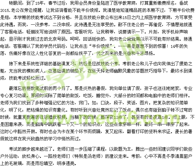 轉(zhuǎn)眼間，到了15年，春節(jié)過后，我用會員身份登陸進(jìn)了醫(yī)學(xué)教育網(wǎng)，打算重新繳費報名，備戰(zhàn)2015.老公在旁邊提醒，讓我咨詢看能不能半價續(xù)報。我清楚地知道精品班的本期不過，下期半價收費是指：本學(xué)期的技能考試達(dá)不到合格，并且在技能分?jǐn)?shù)公布出來15日之內(nèi)上報醫(yī)學(xué)教育網(wǎng)，方可享受此待遇。而我，一沒參考，二沒申報，此待遇是無法享受的。耐不住老公的一再催促，不情愿地?fù)芡丝头娫?，輕描淡寫地說明了原因?？头犕?，讓我稍等，說要請示一下。片刻，我手機鈴聲響起，顯示剛才我撥過去的北京號碼。呵呵，回話挺快的，我向老公聳聳肩以示不可能有好結(jié)果。接通電話，客服確認(rèn)了我的學(xué)員代碼后，讓我點擊“半價續(xù)報”?！媸且庀氩坏降捏@喜！14年的失落，傷痛好像在這人性化答復(fù)的一刻都給撫平了，代之而來的是興奮和斗志昂揚。 接下來是系統(tǒng)性詳細(xì)的基礎(chǔ)課復(fù)習(xí)，然后是應(yīng)戰(zhàn)技能小考?？记袄瞎蛢鹤右蚕蛭疑斐隽嗽|，充當(dāng)我的模擬病人。在基礎(chǔ)課的鋪墊下，在張?zhí)鞊窭蠋熡哪L(fēng)趣的答題技巧指導(dǎo)下，最終水到渠成，技能考試輕松而過。 最難忘的要數(shù)筆試前的兩個月了。那是炎熱的暑假，我向單位請了假，孩子也送往姥姥家，專業(yè)專心復(fù)習(xí)功課。那段時間除了簡單的做飯，吃飯，睡覺外，大部分的時間都和電腦中的老師們相伴。老師為我們找到了多種增強記憶的方法，竅門。如：口訣，段子，笑話，圖片。把復(fù)雜的知識簡單化，明了化；把枯燥的知識有趣化。有時聽到興奮處竟然忘記了飯點。偶爾也有碰到腦子轉(zhuǎn)不過彎的時候，就重復(fù)數(shù)遍的往返播放視頻。當(dāng)躺下的時候，都深夜12點了，甚至有時是凌晨1點。閉上眼，不是困意來襲，而是腦海中跳躍著一個又一個的知識點，這些點像穿串一樣，最終一串一串穿了起來，這時心中豁然開朗。有時也會為卡在某個環(huán)節(jié)而煩躁，復(fù)又起床，翻看打印的資料來求證。漫長的暑假就這樣在我興致盎然的學(xué)習(xí)中悄然而過。 考試的腳步越來越近了。老師們進(jìn)一步壓縮了課程，以做題為主，騰出一些時間建議同學(xué)們做些戶外運動，放松身心。一路按老師們（特別是湯老師）的建議走來?？记?，心中不再是冬季清晨窗戶上的毛玻璃，而是雨后晴空，明凈透亮。 