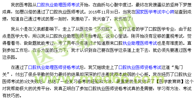 我的醫(yī)考路從口腔執(zhí)業(yè)助理醫(yī)師考試開始，在曲折與心酸中度過，最終在我傻逼似的堅持下夢想成真，如愿以償?shù)耐ㄟ^了口腔執(zhí)業(yè)醫(yī)師考試。2015年11月30日，當(dāng)我在國家醫(yī)學(xué)考試中心網(wǎng)站查到成績，知道自己通過考試的那一刻時，我激動了，我興奮了，我傷感了！ 我從小是在父親都影響下，走上了從醫(yī)這條“不歸路”。歪打正著的學(xué)了口腔醫(yī)學(xué)專業(yè)，由于起點是醫(yī)學(xué)大專，所以我從口腔執(zhí)業(yè)助理醫(yī)師開始考起。說句心里話，剛開始沒有足夠的重視考試，覺得看看書、做做題就能考過，考了兩年沒有通過才知道原來口腔執(zhí)業(yè)助理醫(yī)師考試也是有難度的。直到參加工作后，在各方面的壓力下，我才認(rèn)識到自己要在醫(yī)學(xué)這條道上走下去，就必須先要通過醫(yī)考這條路。 在通過了口腔執(zhí)業(yè)助理醫(yī)師資格考試后，我又繼續(xù)走上了口腔執(zhí)業(yè)醫(yī)師資格考試這道“鬼門關(guān)”，付出了很多辛勤的努力最終的結(jié)果卻深深的打擊著我原本脆弱的小心臟。我在經(jīng)歷了口腔執(zhí)業(yè)醫(yī)師考試的3次失敗后，總結(jié)了一些復(fù)習(xí)備考的經(jīng)驗和方法，最重要的是我結(jié)識了【醫(yī)學(xué)教育網(wǎng)】這個對我?guī)椭鷺O大的優(yōu)秀平臺，我真正明白了參加口腔執(zhí)業(yè)醫(yī)師資格考試真的是需要：學(xué)習(xí)有方法、考試有技巧的。