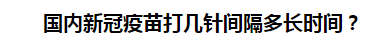 國內(nèi)新冠疫苗打幾針間隔多長時間？