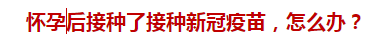 懷孕后接種了接種新冠疫苗，怎么辦？