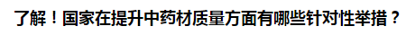 了解！國家在提升中藥材質(zhì)量方面有哪些針對性舉措？