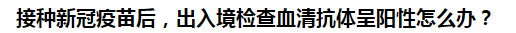 接種新冠疫苗后，出入境檢查血清抗體呈陽性怎么辦？