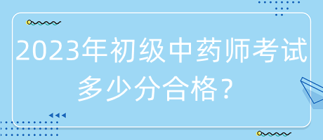 2023年初級中藥師考試多少分合格? 2023年初級中藥師考試多少分合格?