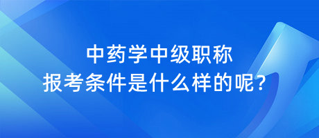 中藥學中級職稱報考條件是什么樣的呢？