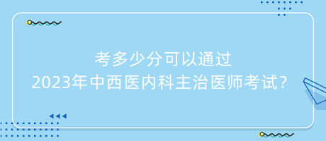 考多少分可以通過2023年中西醫(yī)內(nèi)科主治醫(yī)師考試？