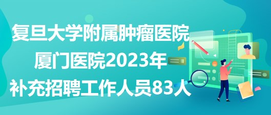 復旦大學附屬腫瘤醫(yī)院廈門醫(yī)院2023年補充招聘工作人員83人