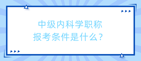 中級內科學職稱報考條件是什么？