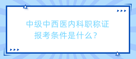 中級中西醫(yī)內(nèi)科職稱證報考條件是什么？