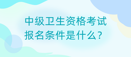 中級衛(wèi)生資格考試報名條件是什么？