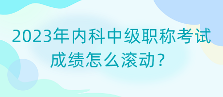 2023年內(nèi)科中級(jí)職稱考試成績(jī)?cè)趺礉L動(dòng)？