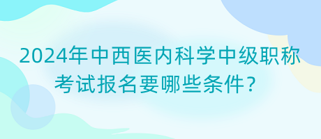 2024年中西醫(yī)內(nèi)科學(xué)中級職稱考試報名要哪些條件？