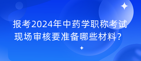 報考2024年中藥學職稱考試現(xiàn)場審核要準備哪些材料？
