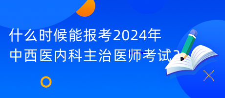 什么時候能報考2024年中西醫(yī)內(nèi)科主治醫(yī)師考試？