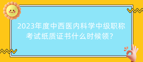 2023年度中西醫(yī)內(nèi)科學(xué)中級(jí)職稱考試紙質(zhì)證書什么時(shí)候領(lǐng)？