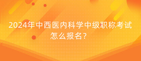 2024年中西醫(yī)內(nèi)科學(xué)中級職稱考試怎么報(bào)名？