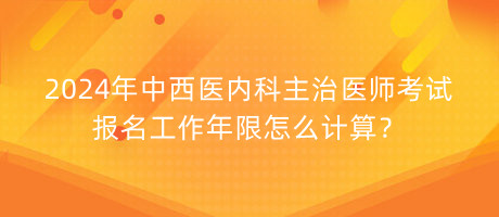 2024年中西醫(yī)內(nèi)科主治醫(yī)師考試報(bào)名工作年限怎么計(jì)算？