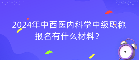 2024年中西醫(yī)內(nèi)科學(xué)中級職稱報名有什么材料？