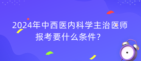 2024年中西醫(yī)內科學主治醫(yī)師報考要什么條件？