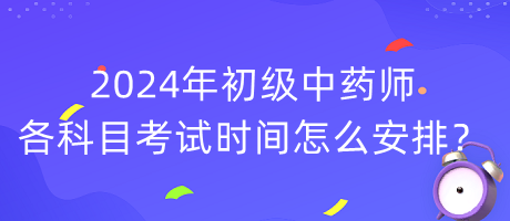 2024年初級(jí)中藥師各科目考試時(shí)間怎么安排？