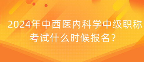 2024年中西醫(yī)內(nèi)科學中級職稱考試什么時候報名？