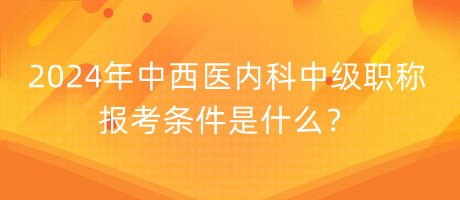 2024年中西醫(yī)內(nèi)科中級(jí)職稱報(bào)考條件是什么？