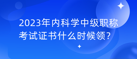 2023年內(nèi)科學(xué)中級(jí)職稱考試證書什么時(shí)候領(lǐng)？