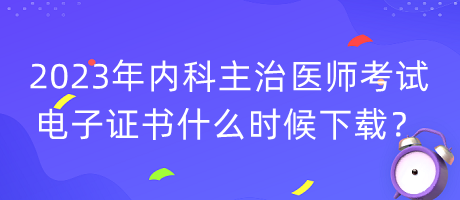 2023年內科主治醫(yī)師考試電子證書什么時候下載？