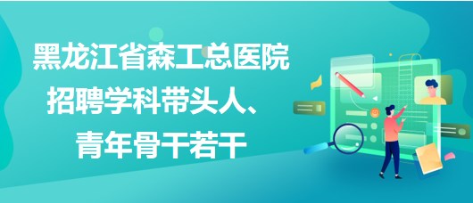 黑龍江省森工總醫(yī)院2023年招聘學(xué)科帶頭人、青年骨干若干
