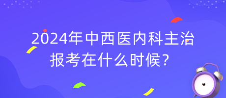 2024年中西醫(yī)內(nèi)科主治報(bào)考在什么時(shí)候？