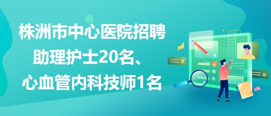 湖南省株洲市中心醫(yī)院招聘助理護士20名、心血管內(nèi)科技師1名