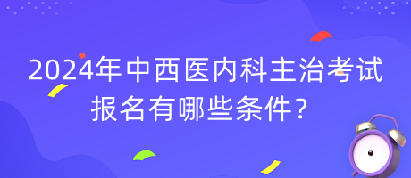 2024年中西醫(yī)內(nèi)科主治考試報(bào)名有哪些條件？
