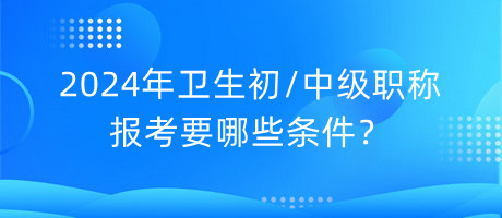 2024年衛(wèi)生初中級職稱報考要哪些條件？