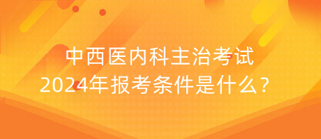 中西醫(yī)內(nèi)科主治考試2024年報(bào)考條件是什么？