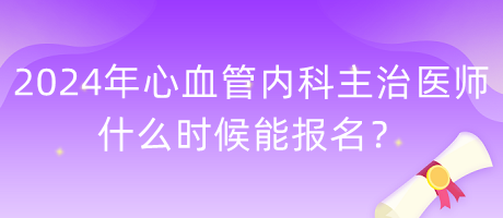 2024年心血管內科主治醫(yī)師什么時候能報名？