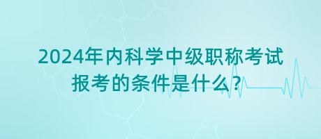 2024年內(nèi)科學(xué)中級(jí)職稱考試報(bào)考的條件是什么？