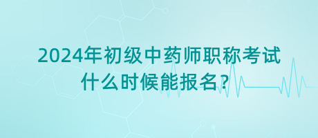 2024年初級(jí)中藥師職稱考試什么時(shí)候能報(bào)名？