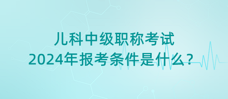 兒科中級職稱考試2024年報考條件是什么？