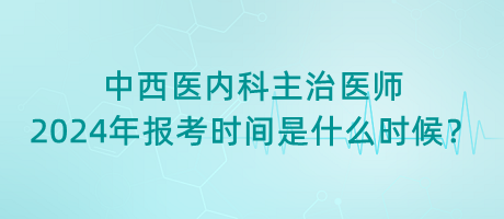 中西醫(yī)內(nèi)科主治醫(yī)師2024年報考時間是什么時候？
