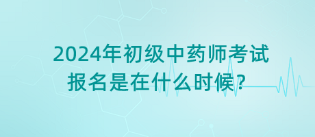 2024年初級(jí)中藥師考試報(bào)名是在什么時(shí)候？