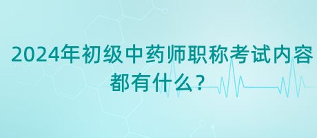 2024年初級中藥師職稱考試內(nèi)容都有什么？