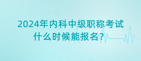2024年內(nèi)科中級職稱考試什么時候能報名？