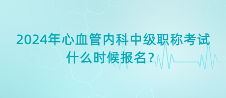 2024年心血管內(nèi)科中級職稱考試什么時候報名？