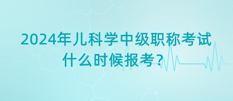2024年兒科學(xué)中級(jí)職稱考試什么時(shí)候報(bào)考？