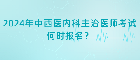 2024年中西醫(yī)內(nèi)科主治醫(yī)師考試何時(shí)報(bào)名？