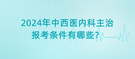 2024年中西醫(yī)內(nèi)科主治報(bào)考條件有哪些？