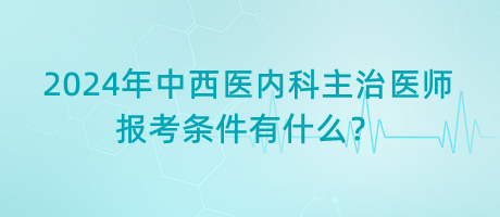 2024年中西醫(yī)內(nèi)科主治醫(yī)師報考條件有什么? 2024年中西醫(yī)內(nèi)科主治醫(yī)師報考條件有什么?