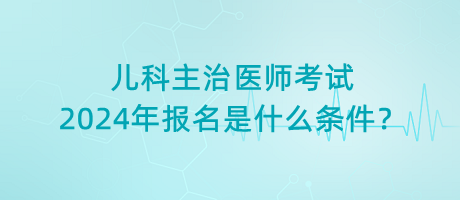兒科主治醫(yī)師考試2024年報(bào)名是什么條件？