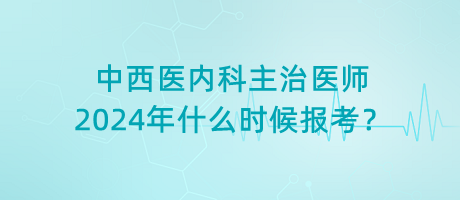 中西醫(yī)內(nèi)科主治醫(yī)師2024年什么時候報考？